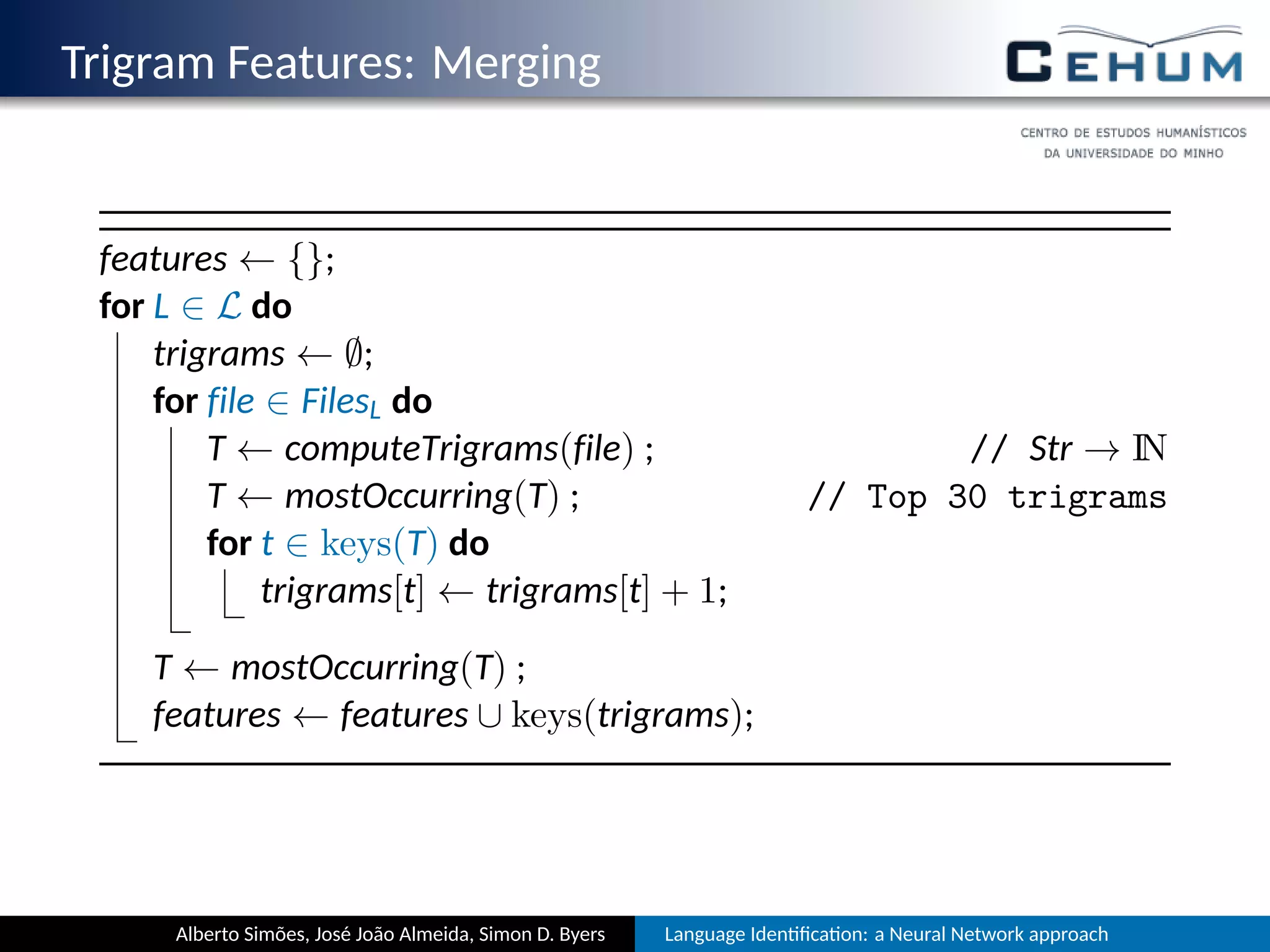 Trigram Features: Merging
features ← {};
for L ∈ L do
trigrams ← ∅;
for file ∈ FilesL do
T ← computeTrigrams(file) ; // Str → IN
T ← mostOccurring(T) ; // Top 30 trigrams
for t ∈ keys(T) do
trigrams[t] ← trigrams[t] + 1;
T ← mostOccurring(T) ;
features ← features ∪ keys(trigrams);
Alberto Simões, José João Almeida, Simon D. Byers Language Iden ﬁca on: a Neural Network approach
 