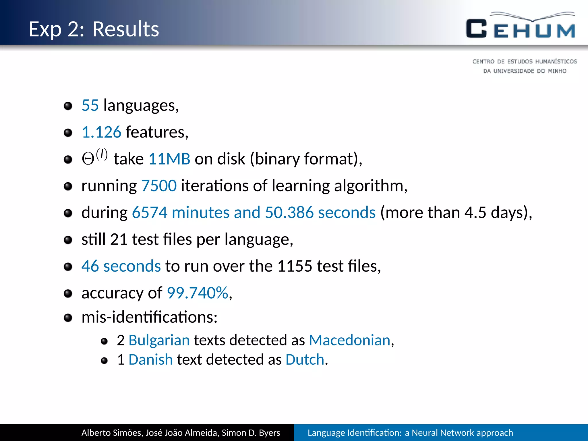 Exp 2: Results
55 languages,
1.126 features,
Θ(l) take 11MB on disk (binary format),
running 7500 itera ons of learning algorithm,
during 6574 minutes and 50.386 seconds (more than 4.5 days),
s ll 21 test ﬁles per language,
46 seconds to run over the 1155 test ﬁles,
accuracy of 99.740%,
mis-iden ﬁca ons:
2 Bulgarian texts detected as Macedonian,
1 Danish text detected as Dutch.
Alberto Simões, José João Almeida, Simon D. Byers Language Iden ﬁca on: a Neural Network approach
 