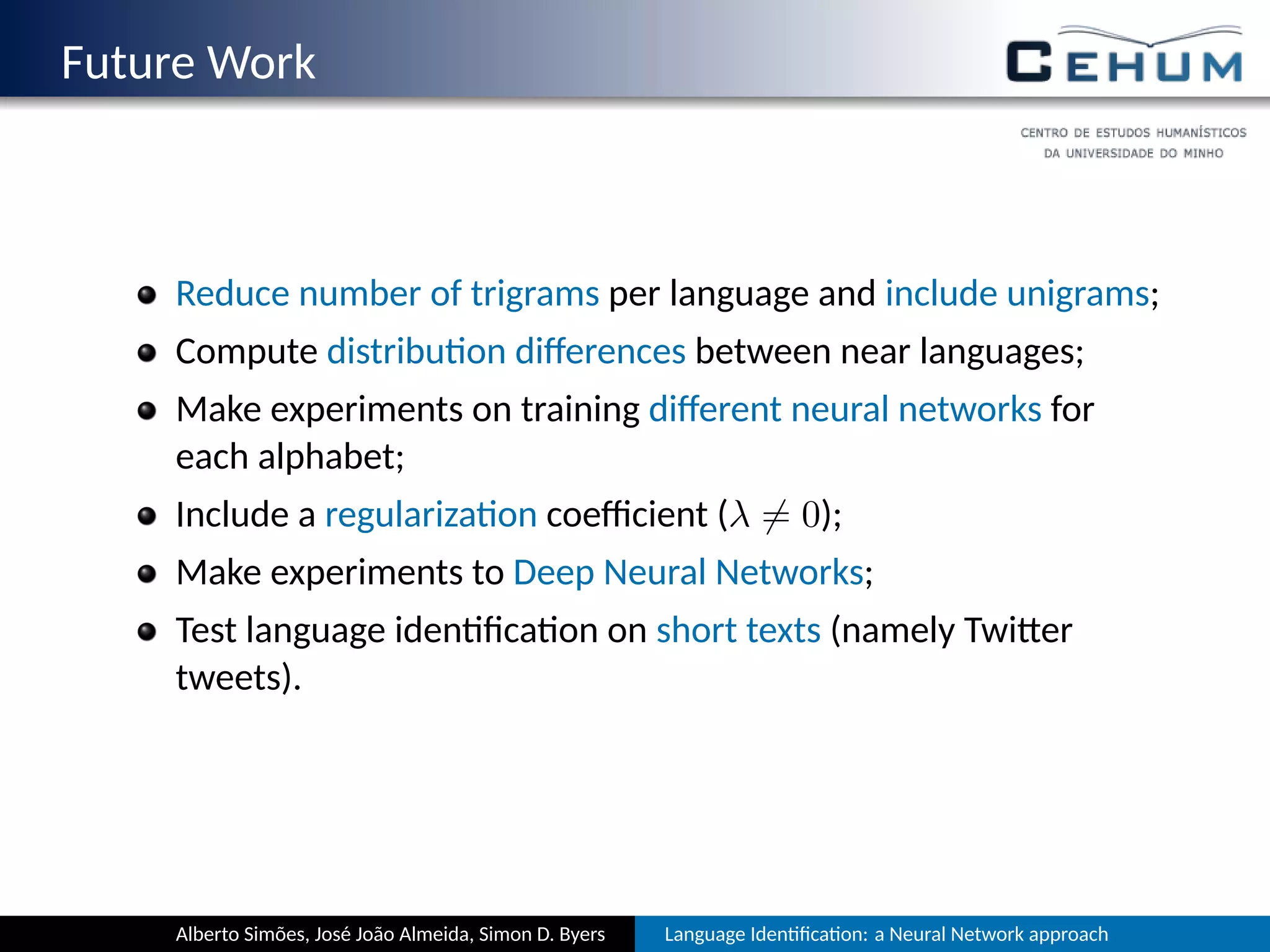 Future Work
Reduce number of trigrams per language and include unigrams;
Compute distribu on diﬀerences between near languages;
Make experiments on training diﬀerent neural networks for
each alphabet;
Include a regulariza on coeﬃcient (λ ̸= 0);
Make experiments to Deep Neural Networks;
Test language iden ﬁca on on short texts (namely Twi er
tweets).
Alberto Simões, José João Almeida, Simon D. Byers Language Iden ﬁca on: a Neural Network approach
 
