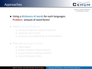 Approaches
Using a dic onary of words for each language:
Problem: amount of word forms!
Using language features:
compute unigrams, bigrams, trigrams, …;
compute short words;
compute word beginnings or termina ons;
Then use language models:
Naïve Bayes;
Hidden Markov Models (HMM);
Support Vector Machines (SVM);
Neural Networks (NN);
Alberto Simões, José João Almeida, Simon D. Byers Language Iden ﬁca on: a Neural Network approach
 