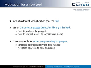 Mo va on for a new tool
lack of a decent iden ﬁca on tool for Perl;
use of Chrome Language Detec on library is limited:
how to add new languages?
how to restrict results to speciﬁc languages?
there are tools for other programming languages:
language interoperability can be a hassle;
not clear how to add new languages;
Alberto Simões, José João Almeida, Simon D. Byers Language Iden ﬁca on: a Neural Network approach
 