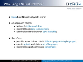 Why using a Neural Network?
learn how Neural Networks work!
an approach where:
training is tedious and slow;
iden ﬁca on is easy to implement;
iden ﬁca on eﬃcient when BLAS available;
therefore:
possible to use trained data in diﬀerent programming languages;
easy to restrict analysis to a set of languages;
iden ﬁca on probabili es are comparable;
Alberto Simões, José João Almeida, Simon D. Byers Language Iden ﬁca on: a Neural Network approach
 
