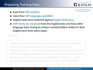 Preparing Training Data
texts from TED website;
more than 105 languages available!
English texts were matched against English dic onary;
OOV items are removed from the English texts and from other
language texts (trying to remove named en es wri en in their
English form from other texts).
Example
…began spoken word poet Sarah Kay, in a talk that inspired two
standing ova ons at TED2011. She tells the story of her
metamorphosis — from a wide-eyed teenager soaking in verse at
New York's Bowery Poetry Club to a teacher connec ng kids with
the power of self-expression through Project V.O.I.C.E. — and
gives two breathtaking performances of ``B'' and ``Hiroshima.''
Alberto Simões, José João Almeida, Simon D. Byers Language Iden ﬁca on: a Neural Network approach
 