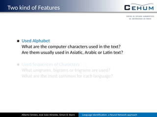 Two kind of Features
Used Alphabet
Which are the computer characters used in the text?
Are they usually used in Asia c, Arabic or La n text?
Used Sequences of Characters
Which unigrams, bigrams or trigrams are used?
Which are most common for each language?
Alberto Simões, José João Almeida, Simon D. Byers Language Iden ﬁca on: a Neural Network approach
 