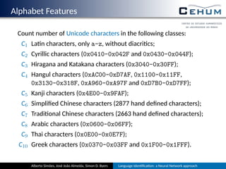 Alphabet Features
Count number of Unicode characters in the following classes:
C1 La n characters, only a-z, without diacri cs;
C2 Cyrillic characters (0x0410-0x042F and 0x0430-0x044F);
C3 Hiragana and Katakana characters (0x3040-0x30FF);
C4 Hangul characters (0xAC00-0xD7AF, 0x1100-0x11FF,
0x3130-0x318F, 0xA960-0xA97F and 0xD7B0-0xD7FF);
C5 Kanji characters (0x4E00-0x9FAF);
C6 Simpliﬁed Chinese characters (2877 hand deﬁned characters);
C7 Tradi onal Chinese characters (2663 hand deﬁned characters);
C8 Arabic characters (0x0600-0x06FF);
C9 Thai characters (0x0E00-0x0E7F);
C10 Greek characters (0x0370-0x03FF and 0x1F00-0x1FFF).
Alberto Simões, José João Almeida, Simon D. Byers Language Iden ﬁca on: a Neural Network approach
 