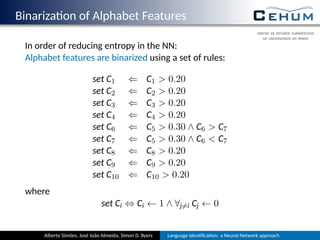 Binariza on of Alphabet Features
In order of reducing entropy in the NN:
Alphabet features are binarized using a set of rules:
set C1 ⇐ C1  0.20
set C2 ⇐ C2  0.20
set C3 ⇐ C3  0.20
set C4 ⇐ C4  0.20
set C6 ⇐ C5  0.30 ∧ C6  C7
set C7 ⇐ C5  0.30 ∧ C6  C7
set C8 ⇐ C8  0.20
set C9 ⇐ C9  0.20
set C10 ⇐ C10  0.20
where
set Ci ⇔ Ci ← 1 ∧ ∀j̸=i Cj ← 0
Alberto Simões, José João Almeida, Simon D. Byers Language Iden ﬁca on: a Neural Network approach
 
