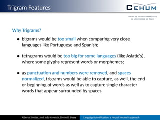 Trigram Features
Why Trigrams?
bigrams would be too small when comparing very close
languages like Portuguese and Spanish;
tetragrams would be too big for some languages (like Asia c's),
where some glyphs represent words or morphemes;
as punctua on and numbers were removed, and spaces
normalized, trigrams would be able to capture, as well, the end
or beginning of words as well as to capture single character
words that appear surrounded by spaces.
Alberto Simões, José João Almeida, Simon D. Byers Language Iden ﬁca on: a Neural Network approach
 