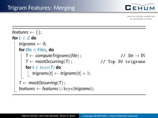 Trigram Features: Merging
features ← {};
for L ∈ L do
trigrams ← ∅;
for file ∈ FilesL do
T ← computeTrigrams(file) ; // Str → IN
T ← mostOccurring(T) ; // Top 30 trigrams
for t ∈ keys(T) do
trigrams[t] ← trigrams[t] + 1;
T ← mostOccurring(T) ;
features ← features ∪ keys(trigrams);
Alberto Simões, José João Almeida, Simon D. Byers Language Iden ﬁca on: a Neural Network approach
 