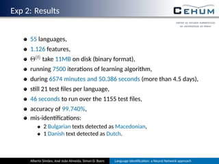 Exp 2: Results
55 languages,
1.126 features,
Θ(l) take 11MB on disk (binary format),
running 7500 itera ons of learning algorithm,
during 6574 minutes and 50.386 seconds (more than 4.5 days),
s ll 21 test ﬁles per language,
46 seconds to run over the 1155 test ﬁles,
accuracy of 99.740%,
mis-iden ﬁca ons:
2 Bulgarian texts detected as Macedonian,
1 Danish text detected as Dutch.
Alberto Simões, José João Almeida, Simon D. Byers Language Iden ﬁca on: a Neural Network approach
 