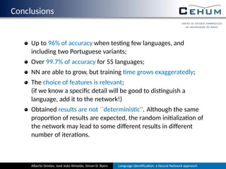 Conclusions
Up to 96% of accuracy when tes ng few languages, and
including two Portuguese variants;
Over 99.7% of accuracy for 55 languages;
NN are able to grow, but training me grows exaggeratedly;
The choice of features is relevant;
(if we know a speciﬁc detail will be good to dis nguish a
language, add it to the network!)
Obtained results are not ``determinis c''. Although the same
propor on of results are expected, the random ini aliza on of
the network may lead to some diﬀerent results in diﬀerent
number of itera ons.
Alberto Simões, José João Almeida, Simon D. Byers Language Iden ﬁca on: a Neural Network approach
 