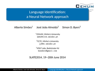 Language Iden ﬁca on:
a Neural Network approach
Alberto Simões1 José João Almeida2 Simon D. Byers3
1CEHUM, Minho's University
ambs@ilch.uminho.pt
2CCTC, Minho's University
jj@di.uminho.pt
3ATT Labs, Bedminster NJ
headers@gmail.com
SLATE2014, 19--20th June 2014
Alberto Simões, José João Almeida, Simon D. Byers Language Iden ﬁca on: a Neural Network approach
 