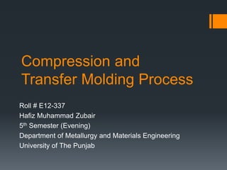 Compression and
Transfer Molding Process
Roll # E12-337
Hafiz Muhammad Zubair
5th Semester (Evening)
Department of Metallurgy and Materials Engineering
University of The Punjab
 
