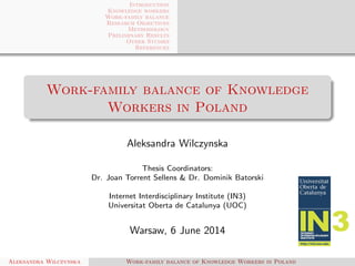 Introduction
Knowledge workers
Work-family balance
Research Objectives
Methodology
Preliminary Results
Other Studies
References
Work-family balance of Knowledge
Workers in Poland
Aleksandra Wilczynska
Thesis Coordinators:
Dr. Joan Torrent Sellens & Dr. Dominik Batorski
Internet Interdisciplinary Institute (IN3)
Universitat Oberta de Catalunya (UOC)
Warsaw, 6 June 2014
Aleksandra Wilczynska Work-family balance of Knowledge Workers in Poland
 