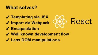 What solves?
✓ Templating via JSX
✓ Import via Webpack
✓ Encapsulation
✓ Well known development flow
✓ Less DOM manipulations
 