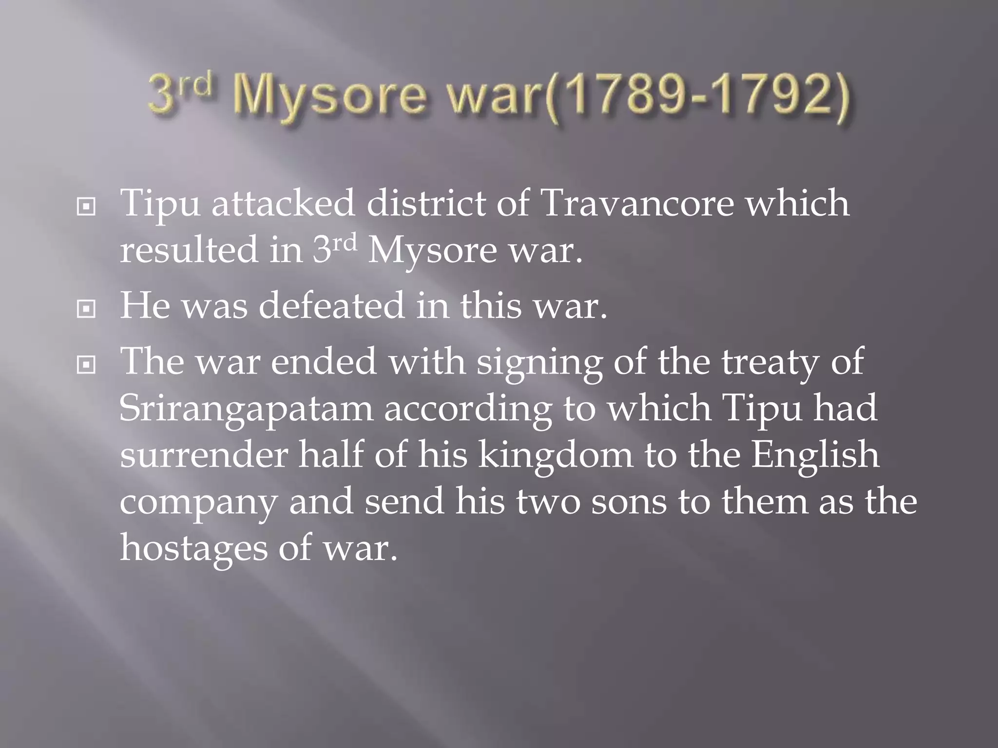  Tipu attacked district of Travancore which
resulted in 3rd Mysore war.
 He was defeated in this war.
 The war ended with signing of the treaty of
Srirangapatam according to which Tipu had
surrender half of his kingdom to the English
company and send his two sons to them as the
hostages of war.
 