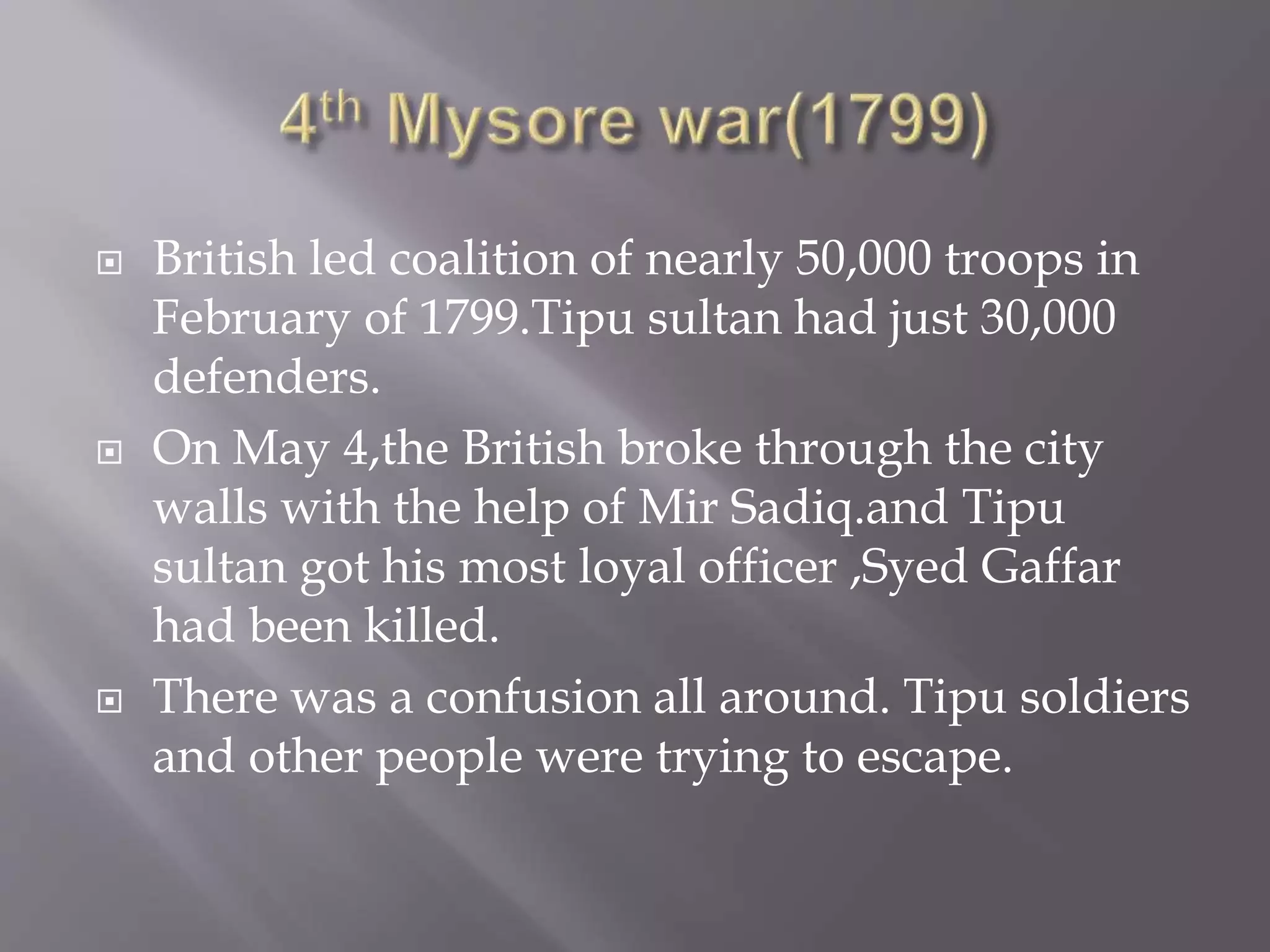  British led coalition of nearly 50,000 troops in
February of 1799.Tipu sultan had just 30,000
defenders.
 On May 4,the British broke through the city
walls with the help of Mir Sadiq.and Tipu
sultan got his most loyal officer ,Syed Gaffar
had been killed.
 There was a confusion all around. Tipu soldiers
and other people were trying to escape.
 