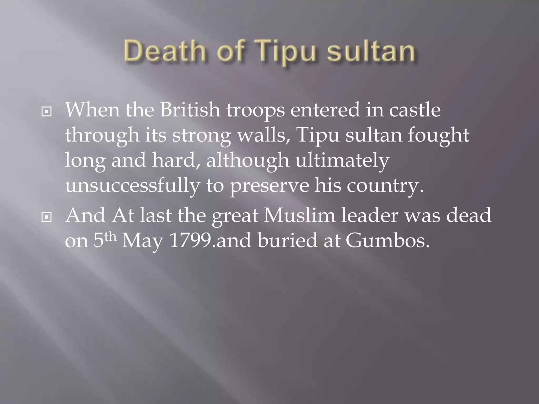 When the British troops entered in castle
through its strong walls, Tipu sultan fought
long and hard, although ultimately
unsuccessfully to preserve his country.
 And At last the great Muslim leader was dead
on 5th May 1799.and buried at Gumbos.
 