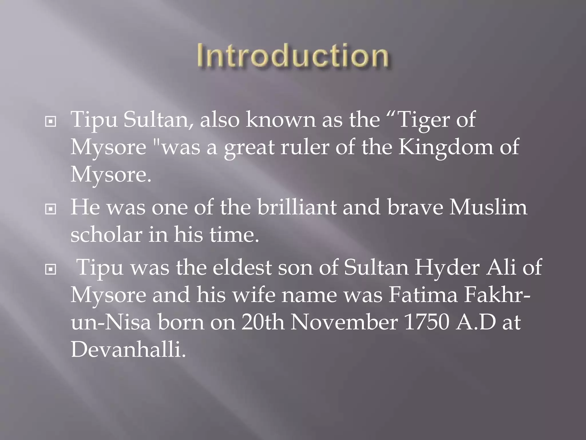  Tipu Sultan, also known as the “Tiger of
Mysore "was a great ruler of the Kingdom of
Mysore.
 He was one of the brilliant and brave Muslim
scholar in his time.
 Tipu was the eldest son of Sultan Hyder Ali of
Mysore and his wife name was Fatima Fakhr-
un-Nisa born on 20th November 1750 A.D at
Devanhalli.
 