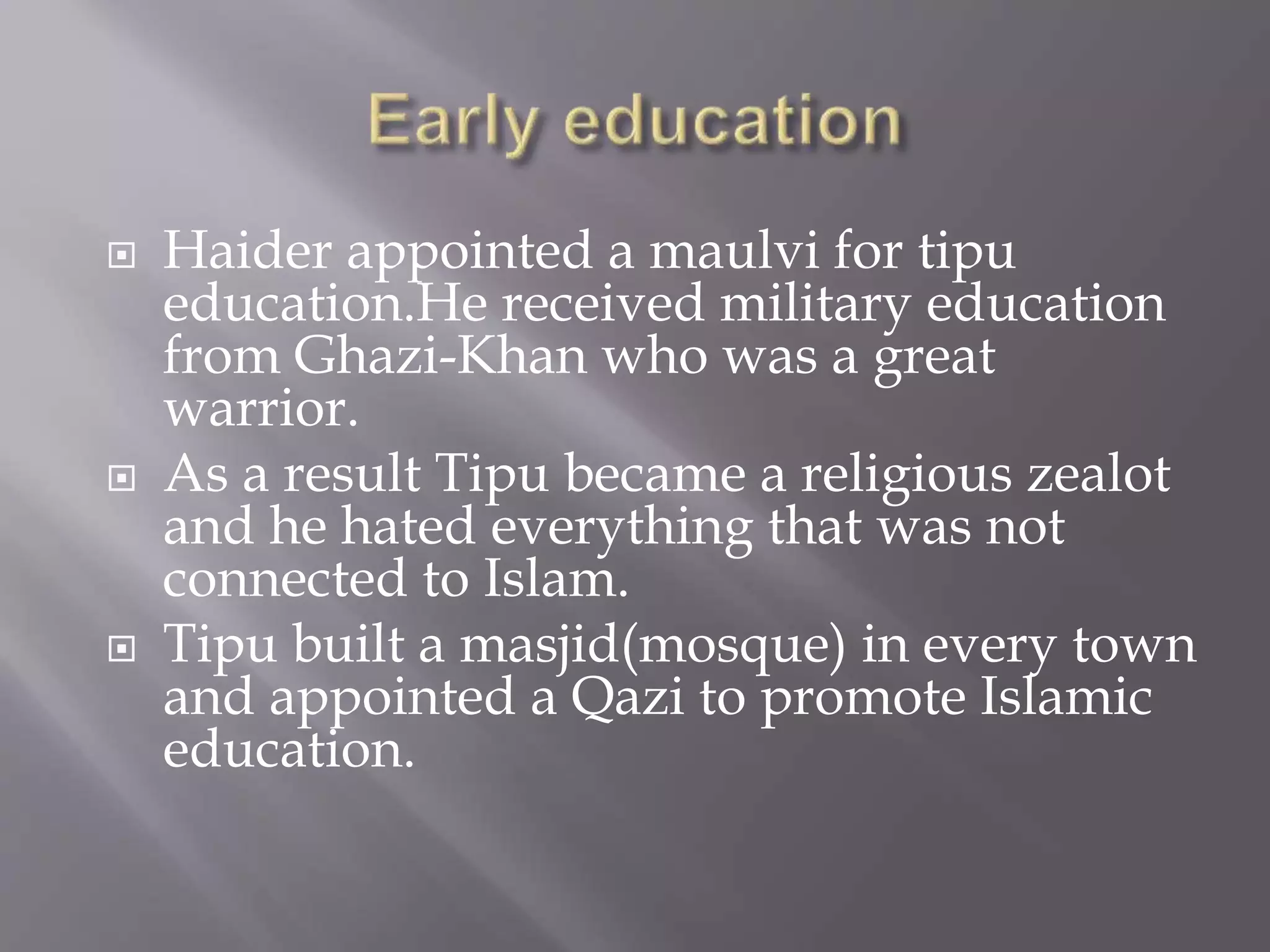  Haider appointed a maulvi for tipu
education.He received military education
from Ghazi-Khan who was a great
warrior.
 As a result Tipu became a religious zealot
and he hated everything that was not
connected to Islam.
 Tipu built a masjid(mosque) in every town
and appointed a Qazi to promote Islamic
education.
 