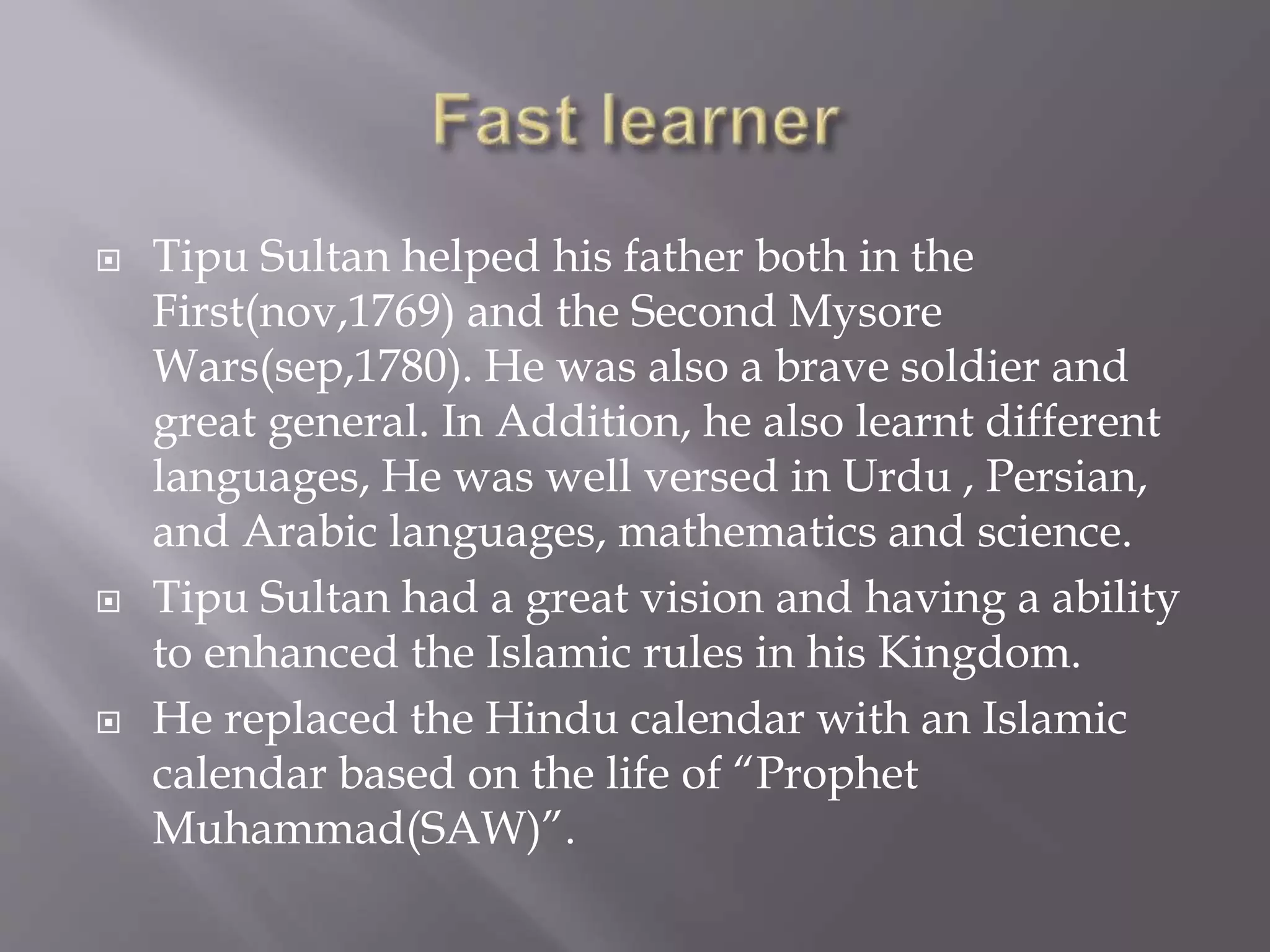  Tipu Sultan helped his father both in the
First(nov,1769) and the Second Mysore
Wars(sep,1780). He was also a brave soldier and
great general. In Addition, he also learnt different
languages, He was well versed in Urdu , Persian,
and Arabic languages, mathematics and science.
 Tipu Sultan had a great vision and having a ability
to enhanced the Islamic rules in his Kingdom.
 He replaced the Hindu calendar with an Islamic
calendar based on the life of “Prophet
Muhammad(SAW)”.
 
