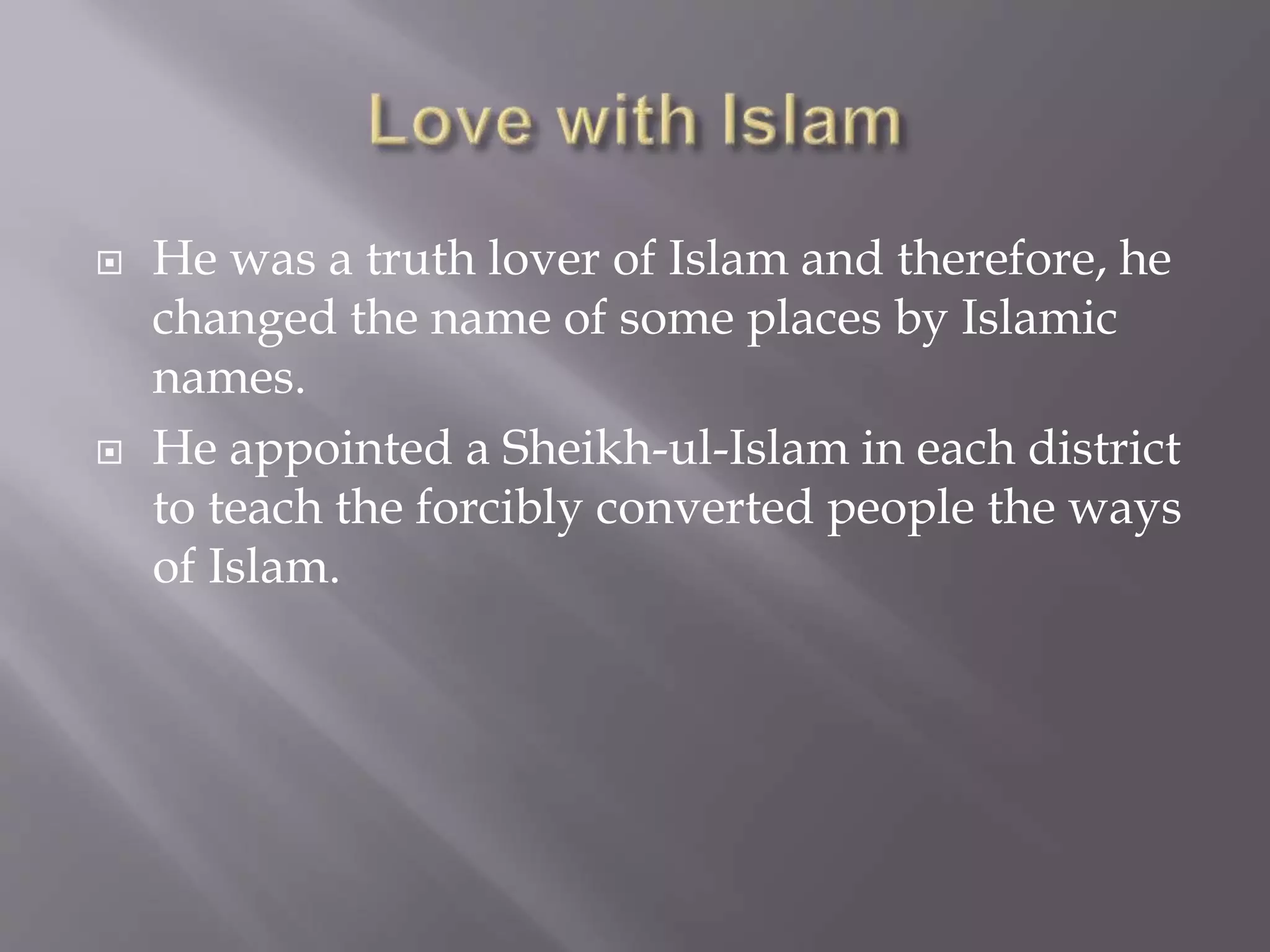  He was a truth lover of Islam and therefore, he
changed the name of some places by Islamic
names.
 He appointed a Sheikh-ul-Islam in each district
to teach the forcibly converted people the ways
of Islam.
 