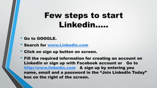 Few steps to start
Linkedin.....
• Go to GOOGLE.
• Search for www.Linkedin.com
• Click on sign up button on screen.
• Fill the required information for creating an account on
LinkedIn or sign up with Facebook account or Go to
http://www.linkedin.com & sign up by entering you
name, email and a password in the “Join LinkedIn Today”
box on the right of the screen.
 