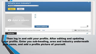 • 3.Then log in and edit your profile. After editing
and updating your profile. Enter you sub-
heading, area and industry underneath your
name, and add a profile picture of yourself.
Then log in and edit your profile. After editing and updating
your profile. Enter you sub-heading, area and industry underneath
your name, and add a profile picture of yourself.
 