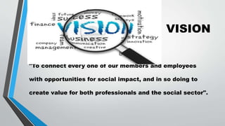 VISION
"To connect every one of our members and employees
with opportunities for social impact, and in so doing to
create value for both professionals and the social sector".
 