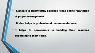• LinkedIn is trustworthy because it has online reputation
of proper management.
• It also helps in professional recommendations.
• It helps to newcomers in building their resumes
according to their fields.
 