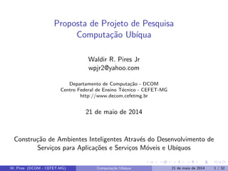 Proposta de Projeto de Pesquisa
Computa¸c˜ao Ub´ıqua
Waldir R. Pires Jr
wpjr2@yahoo.com
Departamento de Computa¸c˜ao - DCOM
Centro Federal de Ensino T´ecnico - CEFET-MG
http://www.decom.cefetmg.br
21 de maio de 2014
Constru¸c˜ao de Ambientes Inteligentes Atrav´es do Desenvolvimento de
Servi¸cos para Aplica¸c˜oes e Servi¸cos M´oveis e Ub´ıquos
W. Pires (DCOM - CEFET-MG) Computa¸c˜ao Ub´ıqua 21 de maio de 2014 1 / 32
 