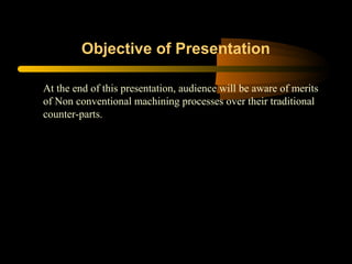 Objective of Presentation
At the end of this presentation, audience will be aware of merits
of Non conventional machining processes over their traditional
counter-parts.
 