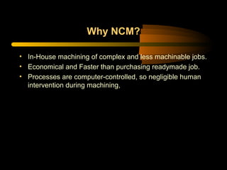 Why NCM?
• In-House machining of complex and less machinable jobs.
• Economical and Faster than purchasing readymade job.
• Processes are computer-controlled, so negligible human
intervention during machining,
 