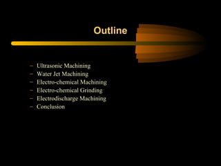 Outline
– Ultrasonic Machining
– Water Jet Machining
– Electro-chemical Machining
– Electro-chemical Grinding
– Electrodischarge Machining
– Conclusion
 