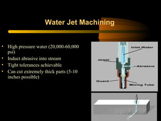 Water Jet Machining
• High pressure water (20,000-60,000
psi)
• Induct abrasive into stream
• Tight tolerances achievable
• Can cut extremely thick parts (5-10
inches possible)
 
