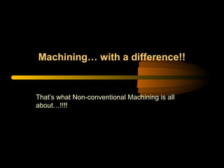 Machining… with a difference!!
That’s what Non-conventional Machining is all
about…!!!!
 