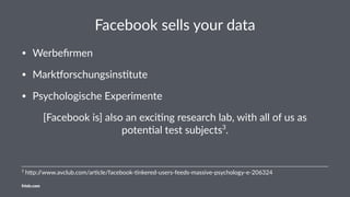 Facebook sells your data
• Werbeﬁrmen
• Mark,orschungsins4tute
• Psychologische Experimente
[Facebook is] also an exci0ng research lab, with all of us as
poten0al test subjects3
.
3
h$p://www.avclub.com/ar3cle/facebook-3nkered-users-feeds-massive-psychology-e-206324
friolz.com
 