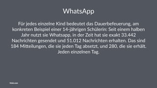 WhatsApp
Für jedes einzelne Kind bedeutet das Dauerbefeuerung, am
konkreten Beispiel einer 14-jährigen Schülerin: Seit einem halben
Jahr nutzt sie Whatsapp, in der Zeit hat sie exakt 33.442
Nachrichten gesendet und 51.012 Nachrichten erhalten. Das sind
184 MiOeilungen, die sie jeden Tag absetzt, und 280, die sie erhält.
Jeden einzelnen Tag.
friolz.com
 
