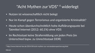 "Acht Mythen zur VDS" 6
widerlegt
• Nutzen ist wissenscha/lich nicht belegt
• Nur im Kampf gegen Terrorismus und organisierte Kriminalität?
• Heute schon überdurchschni?lich hohe AuAlärungsquote bei
Tatmi?el Internet (2012: 60,1%) ohne VDS
• Im Rechtsstaat keine Strafermi?lung um jeden Preis (im
Unterschied bspw. zu Unrechtsstaat DDR)
6
h$p://www.internet-law.de/2014/04/acht-mythen-zur-vorratsdatenspeicherung.html
friolz.com
 