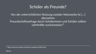 Schüler als Freunde?
Von der unterrichtlichen Nutzung sozialer Netzwerke ist […]
abzusehen
Freundscha:sanfrage durch Schülerinnen und Schüler sollten
Lehrkrä:e zurückweisen15
15
h%p://www.km.bayern.de/lehrer/meldung/1832.html
friolz.com
 