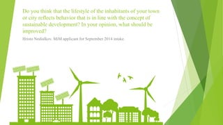 Do you think that the lifestyle of the inhabitants of your town
or city reflects behavior that is in line with the concept of
sustainable development? In your opinion, what should be
improved?
Hristo Nedialkov. MiM applicant for September 2014 intake.
 