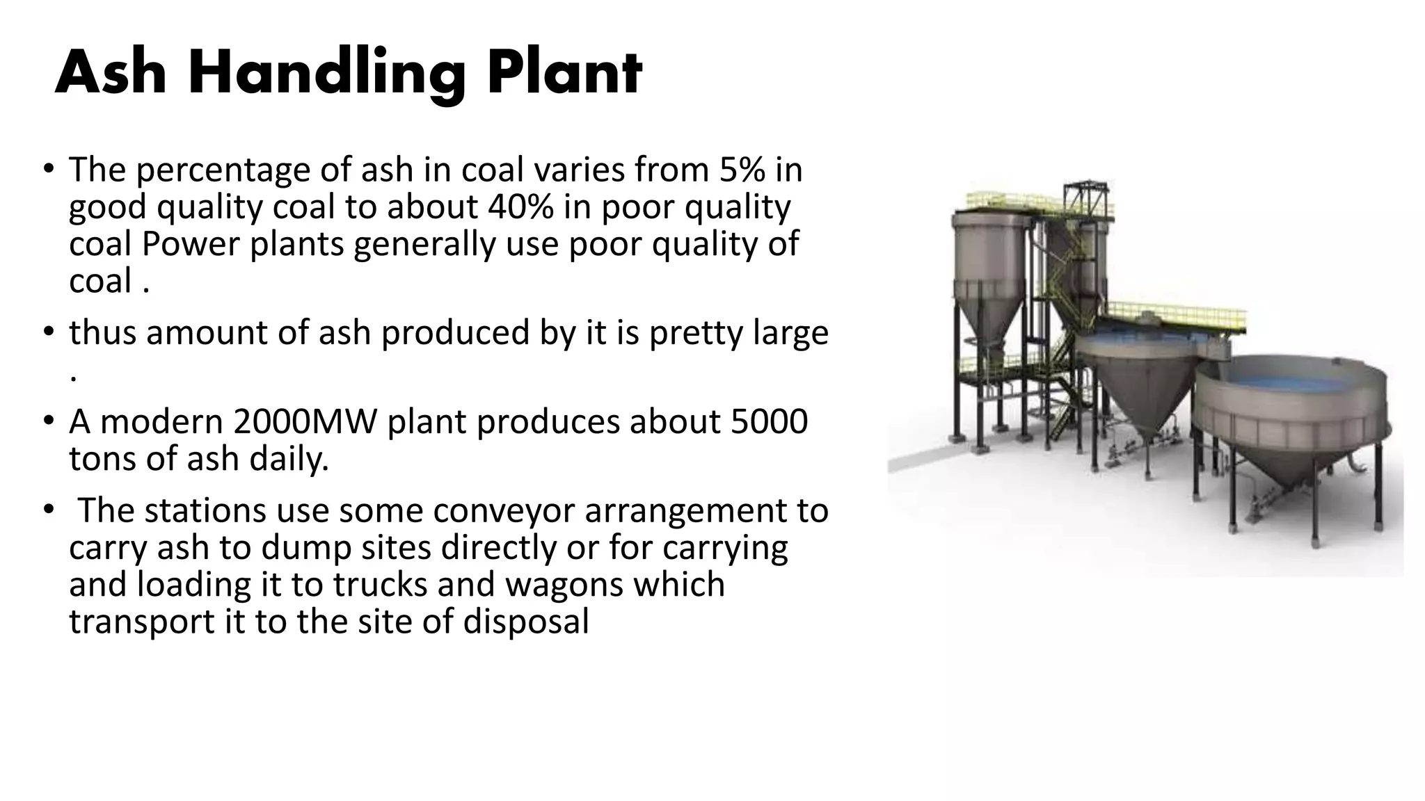 Ash Handling Plant
• The percentage of ash in coal varies from 5% in
good quality coal to about 40% in poor quality
coal Power plants generally use poor quality of
coal .
• thus amount of ash produced by it is pretty large
.
• A modern 2000MW plant produces about 5000
tons of ash daily.
• The stations use some conveyor arrangement to
carry ash to dump sites directly or for carrying
and loading it to trucks and wagons which
transport it to the site of disposal
 