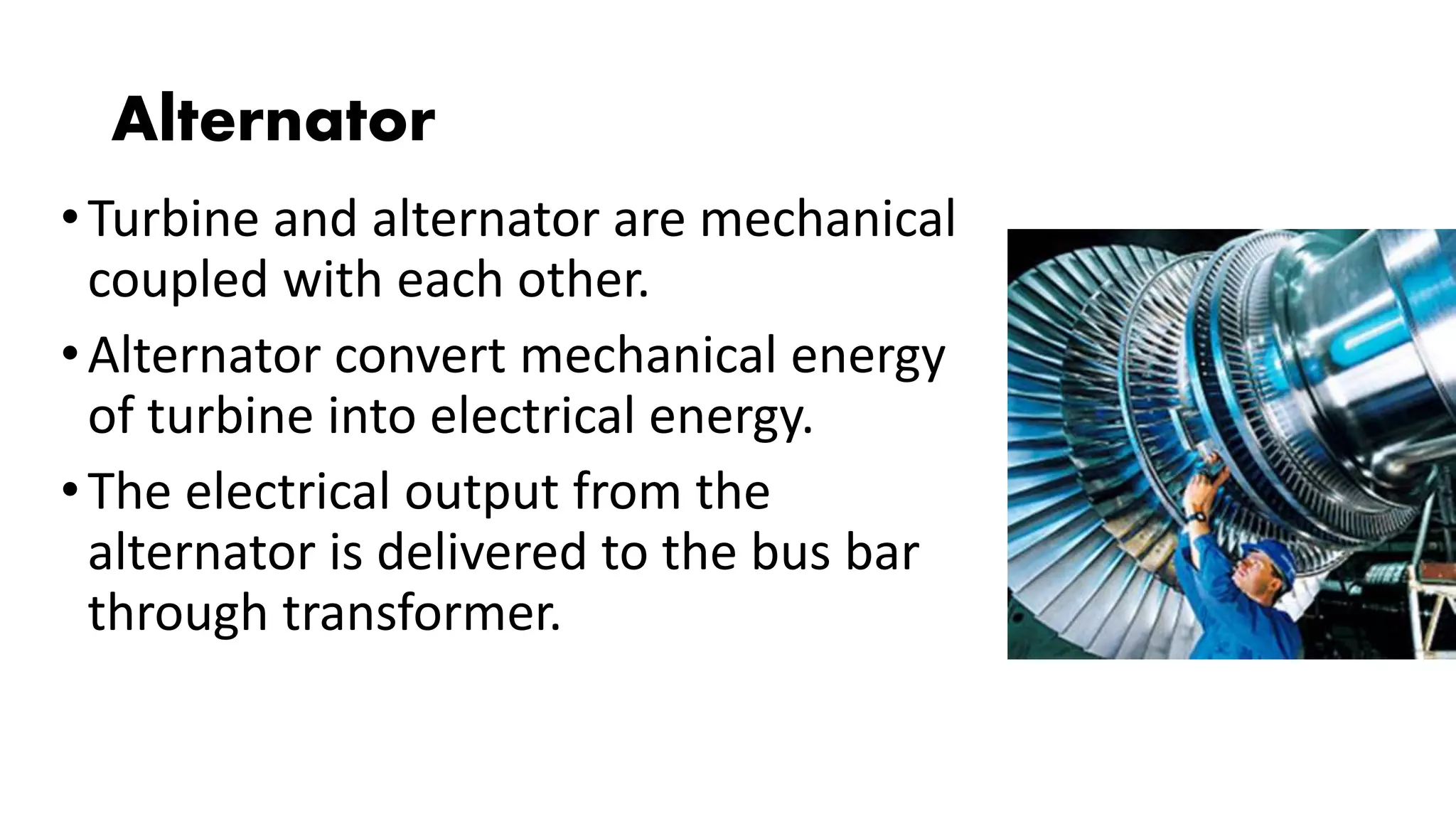 Alternator
•Turbine and alternator are mechanical
coupled with each other.
•Alternator convert mechanical energy
of turbine into electrical energy.
•The electrical output from the
alternator is delivered to the bus bar
through transformer.
 