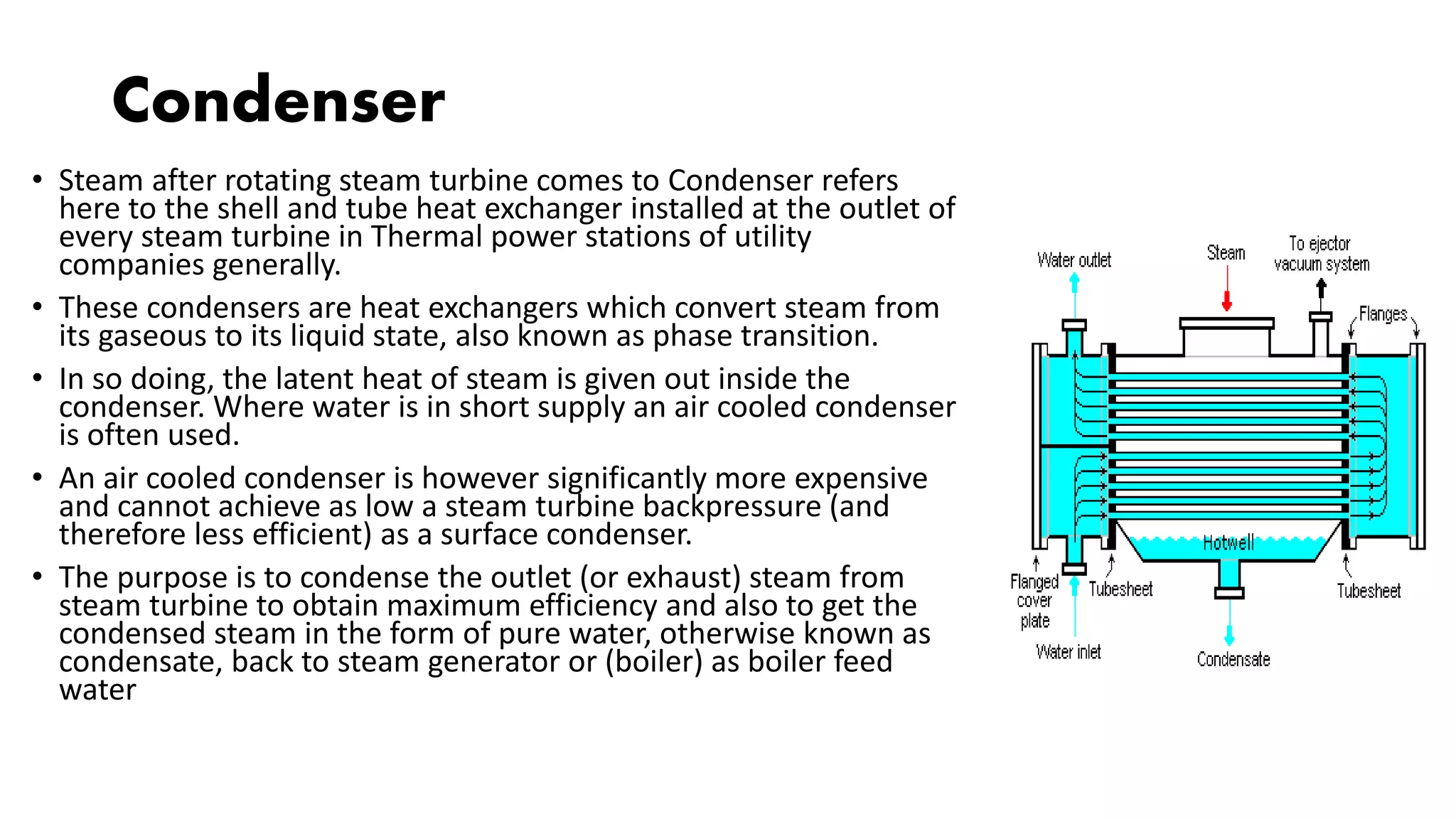Condenser
• Steam after rotating steam turbine comes to Condenser refers
here to the shell and tube heat exchanger installed at the outlet of
every steam turbine in Thermal power stations of utility
companies generally.
• These condensers are heat exchangers which convert steam from
its gaseous to its liquid state, also known as phase transition.
• In so doing, the latent heat of steam is given out inside the
condenser. Where water is in short supply an air cooled condenser
is often used.
• An air cooled condenser is however significantly more expensive
and cannot achieve as low a steam turbine backpressure (and
therefore less efficient) as a surface condenser.
• The purpose is to condense the outlet (or exhaust) steam from
steam turbine to obtain maximum efficiency and also to get the
condensed steam in the form of pure water, otherwise known as
condensate, back to steam generator or (boiler) as boiler feed
water
 