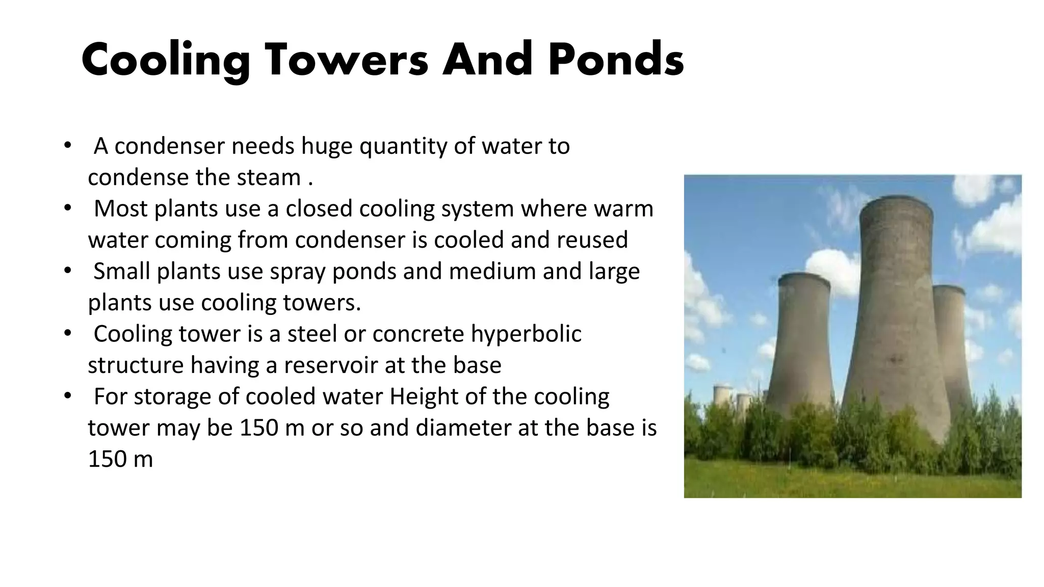 Cooling Towers And Ponds
• A condenser needs huge quantity of water to
condense the steam .
• Most plants use a closed cooling system where warm
water coming from condenser is cooled and reused
• Small plants use spray ponds and medium and large
plants use cooling towers.
• Cooling tower is a steel or concrete hyperbolic
structure having a reservoir at the base
• For storage of cooled water Height of the cooling
tower may be 150 m or so and diameter at the base is
150 m
 