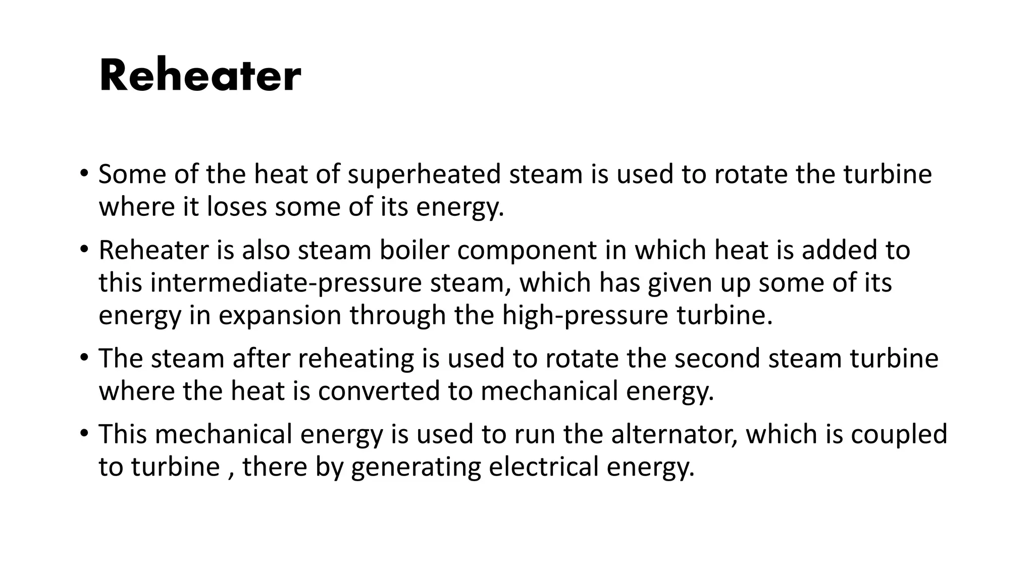 Reheater
• Some of the heat of superheated steam is used to rotate the turbine
where it loses some of its energy.
• Reheater is also steam boiler component in which heat is added to
this intermediate-pressure steam, which has given up some of its
energy in expansion through the high-pressure turbine.
• The steam after reheating is used to rotate the second steam turbine
where the heat is converted to mechanical energy.
• This mechanical energy is used to run the alternator, which is coupled
to turbine , there by generating electrical energy.
 