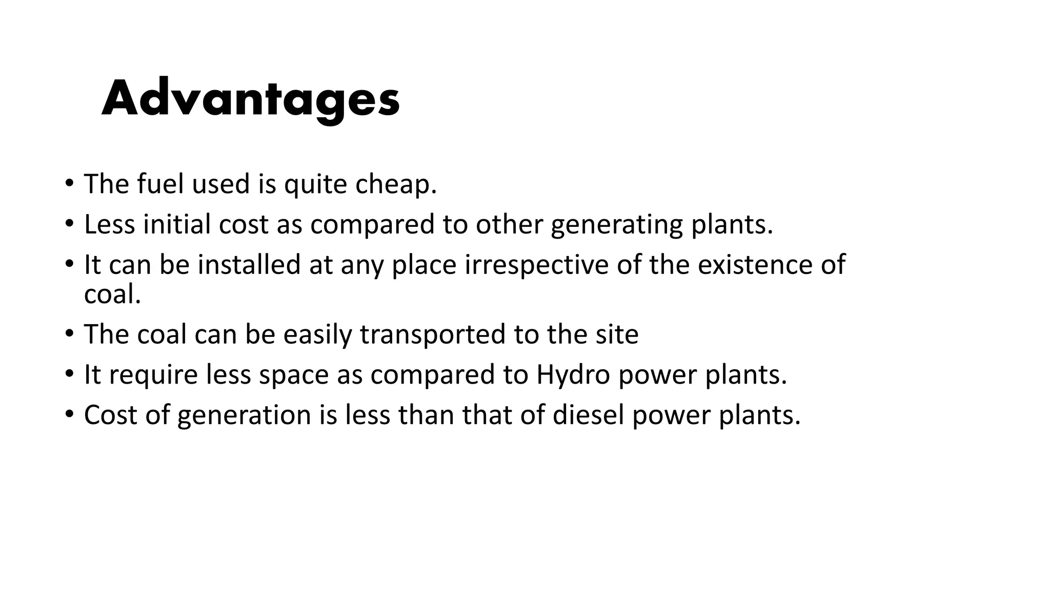 • The fuel used is quite cheap.
• Less initial cost as compared to other generating plants.
• It can be installed at any place irrespective of the existence of
coal.
• The coal can be easily transported to the site
• It require less space as compared to Hydro power plants.
• Cost of generation is less than that of diesel power plants.
Advantages
 