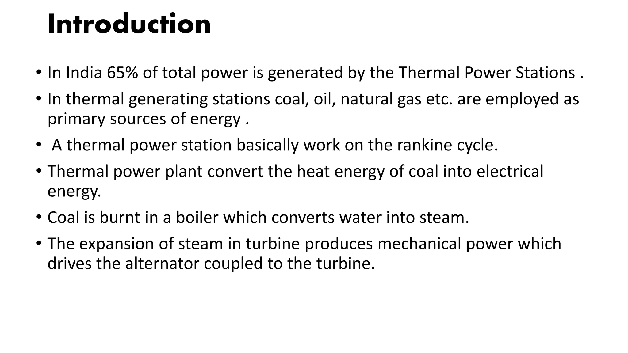 Introduction
• In India 65% of total power is generated by the Thermal Power Stations .
• In thermal generating stations coal, oil, natural gas etc. are employed as
primary sources of energy .
• A thermal power station basically work on the rankine cycle.
• Thermal power plant convert the heat energy of coal into electrical
energy.
• Coal is burnt in a boiler which converts water into steam.
• The expansion of steam in turbine produces mechanical power which
drives the alternator coupled to the turbine.
 