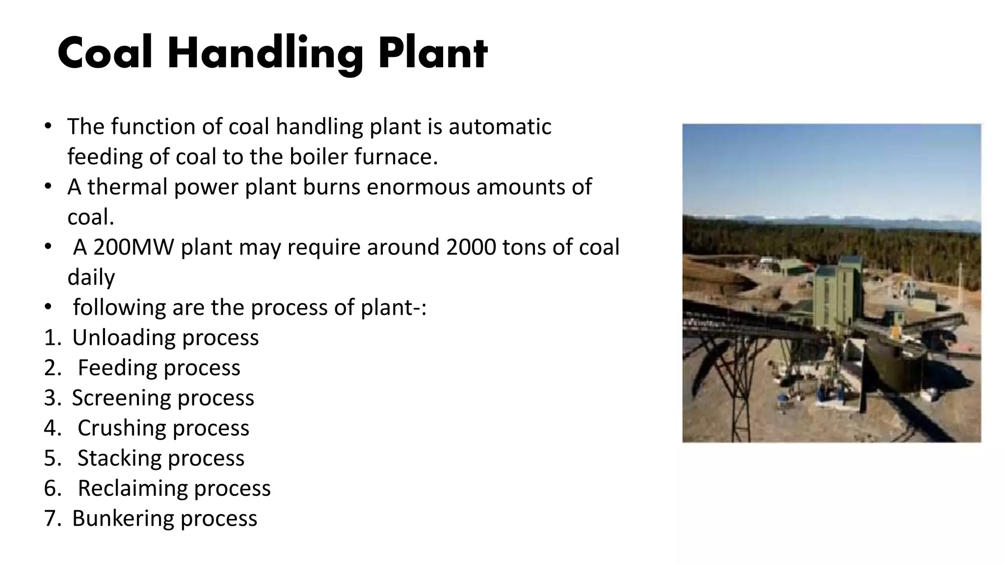 Coal Handling Plant
• The function of coal handling plant is automatic
feeding of coal to the boiler furnace.
• A thermal power plant burns enormous amounts of
coal.
• A 200MW plant may require around 2000 tons of coal
daily
• following are the process of plant-:
1. Unloading process
2. Feeding process
3. Screening process
4. Crushing process
5. Stacking process
6. Reclaiming process
7. Bunkering process
 