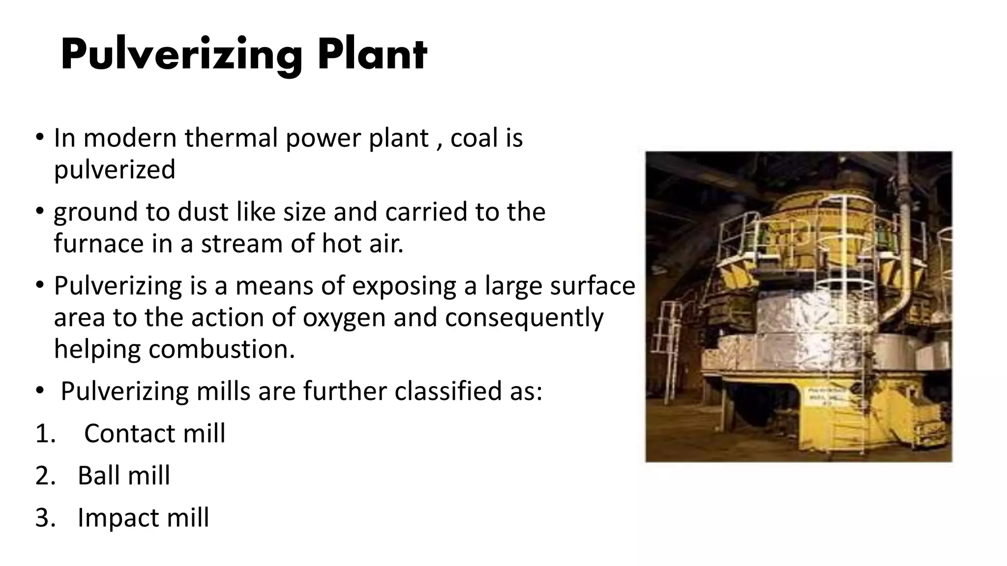 Pulverizing Plant
• In modern thermal power plant , coal is
pulverized
• ground to dust like size and carried to the
furnace in a stream of hot air.
• Pulverizing is a means of exposing a large surface
area to the action of oxygen and consequently
helping combustion.
• Pulverizing mills are further classified as:
1. Contact mill
2. Ball mill
3. Impact mill
 