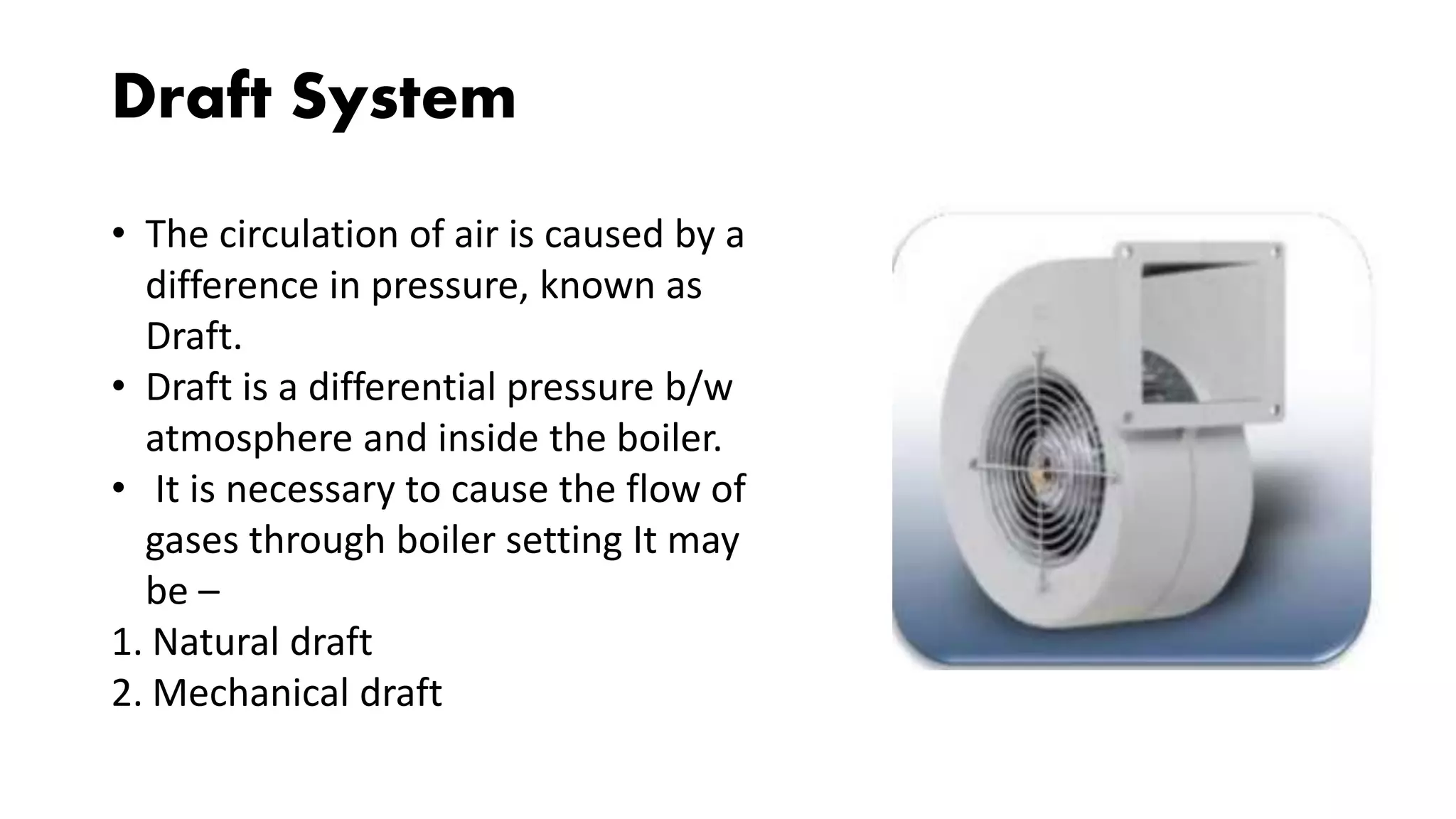 Draft System
• The circulation of air is caused by a
difference in pressure, known as
Draft.
• Draft is a differential pressure b/w
atmosphere and inside the boiler.
• It is necessary to cause the flow of
gases through boiler setting It may
be –
1. Natural draft
2. Mechanical draft
 